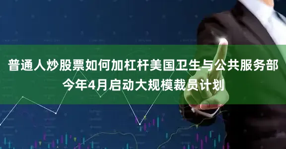 普通人炒股票如何加杠杆美国卫生与公共服务部今年4月启动大规模裁员计划