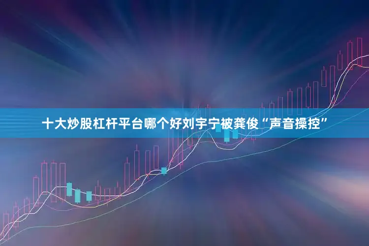 十大炒股杠杆平台哪个好刘宇宁被龚俊“声音操控”