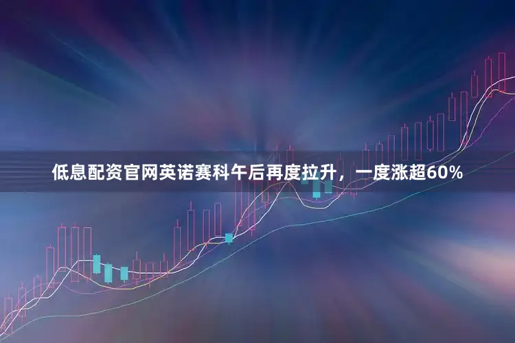 低息配资官网英诺赛科午后再度拉升，一度涨超60%