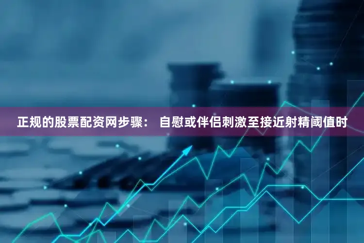 正规的股票配资网步骤： 自慰或伴侣刺激至接近射精阈值时